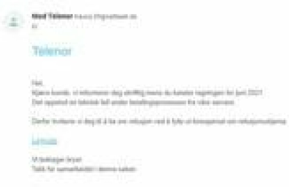 E-posten svindlerne bruker utgir seg for å være Telenor og ber brukerne klikke på en lenke for å søke om refusjon om en regning de tilsynelatende skal ha betalt dobbelt. Minst 11.000 slike eposter klarte Telenor å luke bort, men likevel har den dukket opp hos mange. – De jobber hele tiden for å pakke det inn på nytt slik at innholdet virker troverdig, sier sikkerhetsekspert Thorbjørn Busch i Telenor. E-posten svindlerne bruker utgir seg for å være Telenor og ber brukerne klikke på en lenke for å søke om refusjon om en regning de tilsynelatende skal ha betalt dobbelt. Minst 11.000 slike eposter klarte Telenor å luke bort, men likevel har den dukket opp hos mange. – De jobber hele tiden for å pakke det inn på nytt slik at innholdet virker troverdig, sier sikkerhetsekspert Thorbjørn Busch i Telenor.