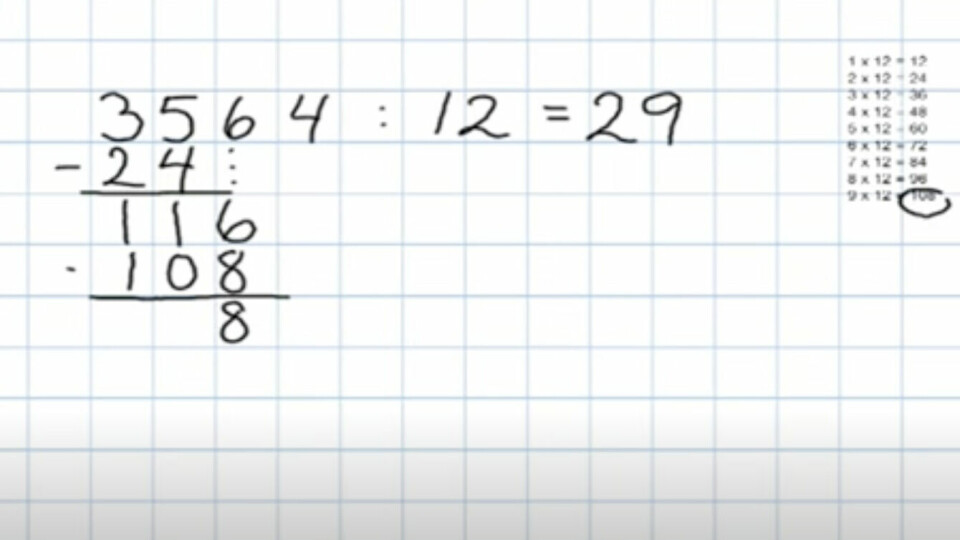 Videre må du bruke 9-gangen (9 x 12 = 108) da 108 er det nærmeste du kommer 116 i 12-gangen. Noter deg 108 under 116 og regn 116 - 108 = 8. 9 må da noteres bak likhetstegnet. (Foto: Kreativeideer på Youtube.) Videre må du bruke 9-gangen (9 x 12 = 108) da 108 er det nærmeste du kommer 116 i 12-gangen. Noter deg 108 under 116 og regn 116 - 108 = 8. 9 må da noteres bak likhetstegnet.
